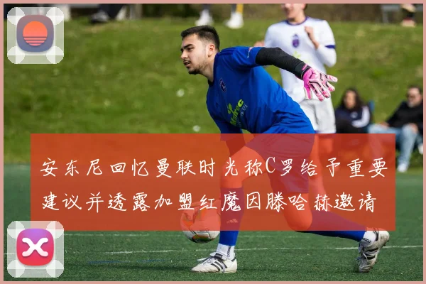 安东尼回忆曼联时光称C罗给予重要建议并透露加盟红魔因滕哈赫邀请