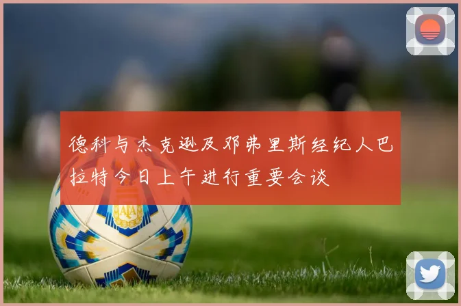 德科与杰克逊及邓弗里斯经纪人巴拉特今日上午进行重要会谈