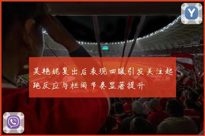 吴艳妮复出后表现回暖引发关注起跑反应与栏间节奏显著提升