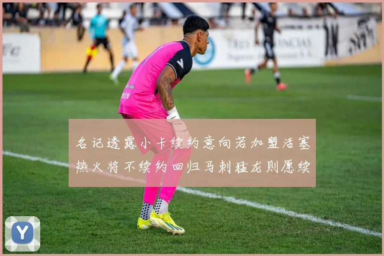 名记透露小卡续约意向若加盟活塞热火将不续约回归马刺猛龙则愿续约
