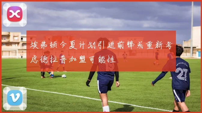 埃弗顿今夏计划引进前锋或重新考虑德拉普加盟可能性