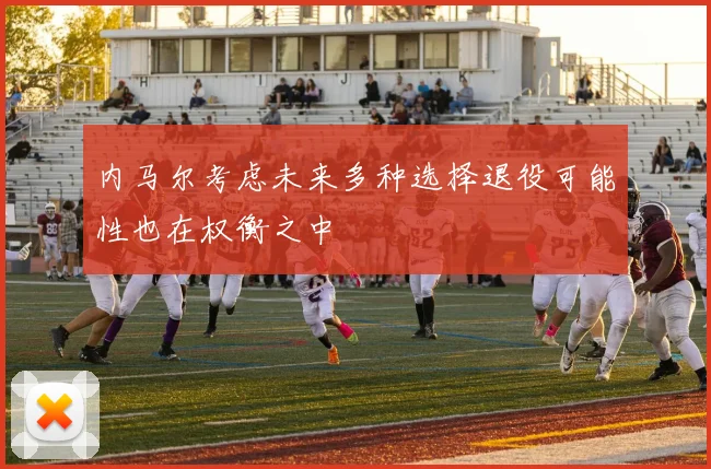 内马尔考虑未来多种选择退役可能性也在权衡之中