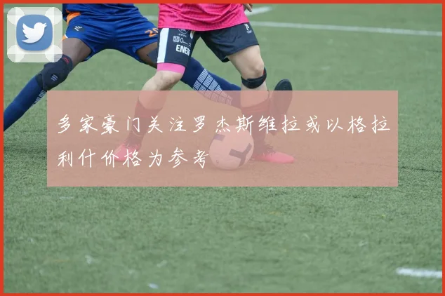 多家豪门关注罗杰斯维拉或以格拉利什价格为参考