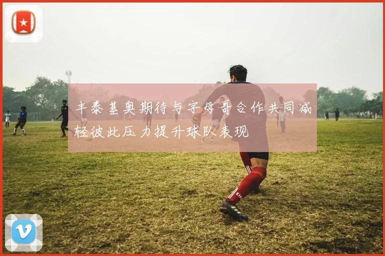 丰泰基奥期待与字母哥合作共同减轻彼此压力提升球队表现