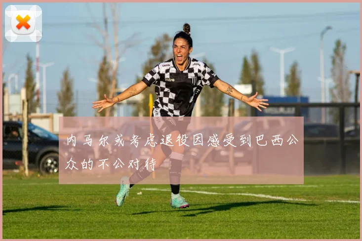 内马尔或考虑退役因感受到巴西公众的不公对待