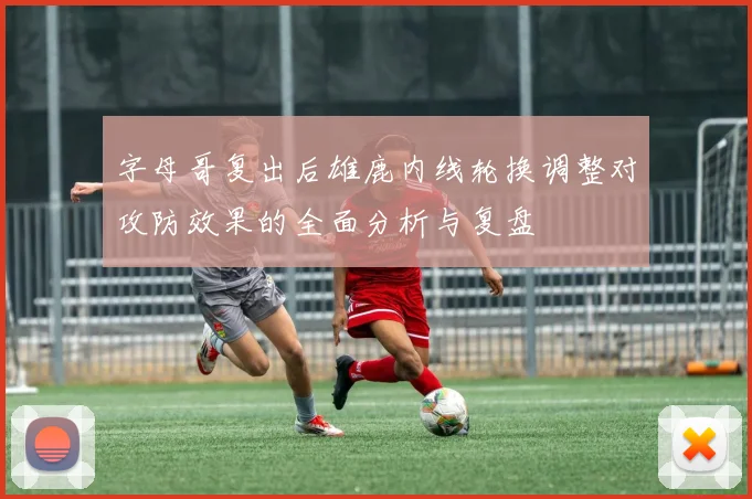 字母哥复出后雄鹿内线轮换调整对攻防效果的全面分析与复盘