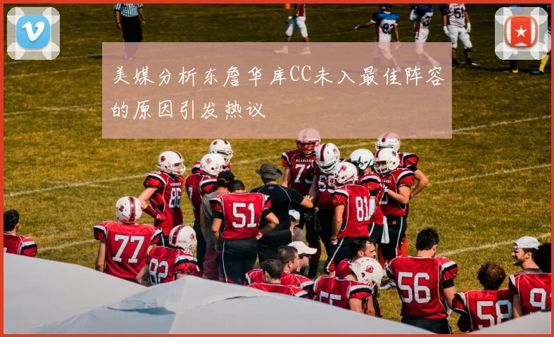 美媒分析东詹华库CC未入最佳阵容的原因引发热议