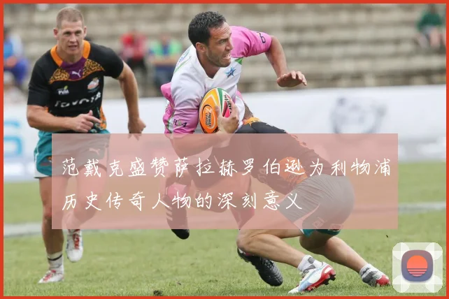 范戴克盛赞萨拉赫罗伯逊为利物浦历史传奇人物的深刻意义