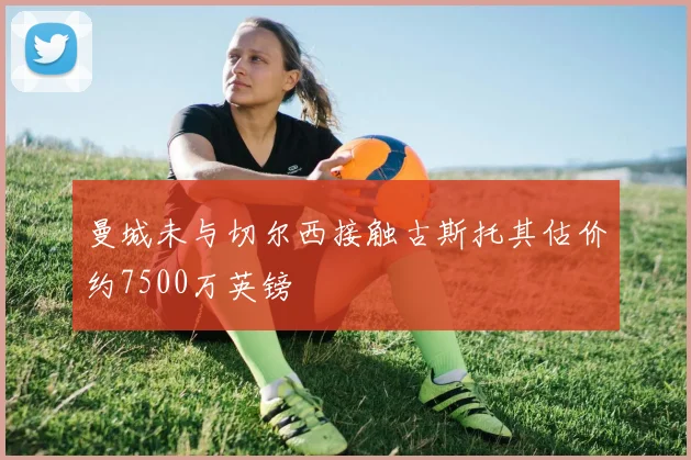 曼城未与切尔西接触古斯托其估价约7500万英镑