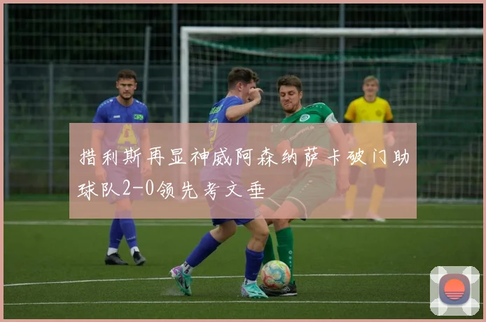 措利斯再显神威阿森纳萨卡破门助球队2-0领先考文垂