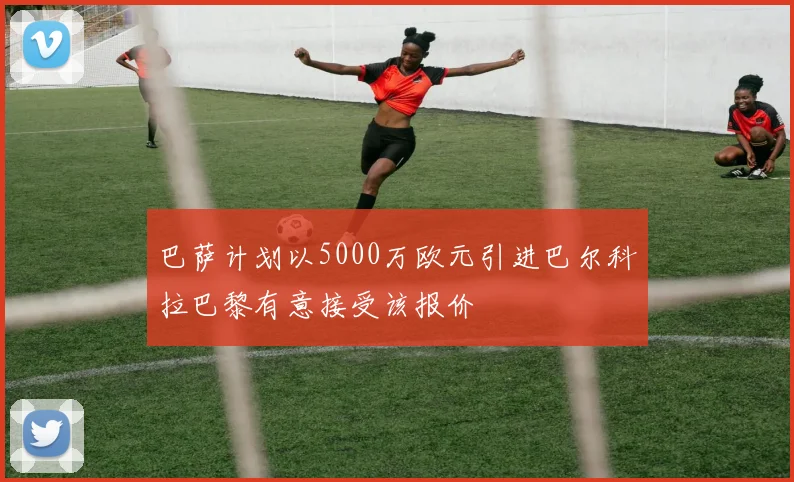 巴萨计划以5000万欧元引进巴尔科拉巴黎有意接受该报价