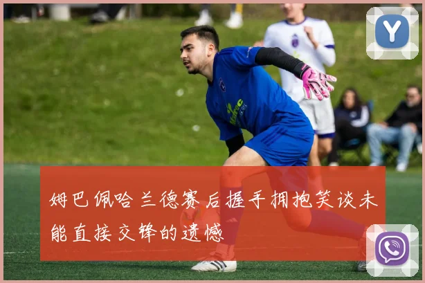 姆巴佩哈兰德赛后握手拥抱笑谈未能直接交锋的遗憾