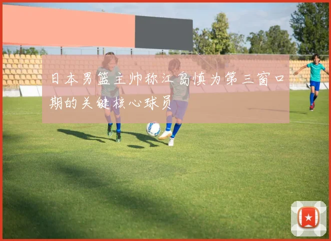 日本男篮主帅称江岛慎为第三窗口期的关键核心球员