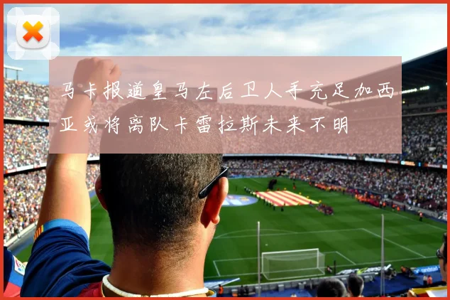 马卡报道皇马左后卫人手充足加西亚或将离队卡雷拉斯未来不明