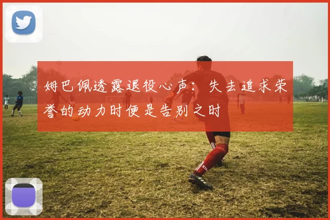 姆巴佩透露退役心声：失去追求荣誉的动力时便是告别之时