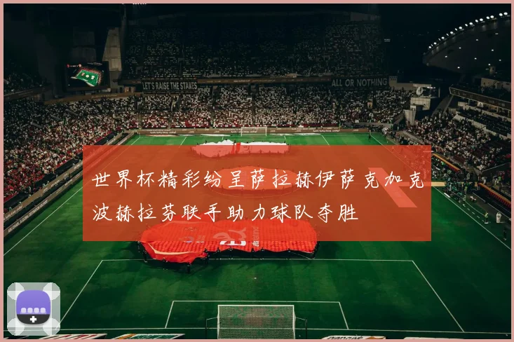 世界杯精彩纷呈萨拉赫伊萨克加克波赫拉芬联手助力球队夺胜