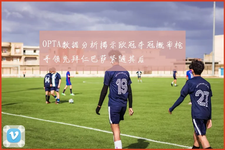 OPTA数据分析揭示欧冠夺冠概率枪手领先拜仁巴萨紧随其后