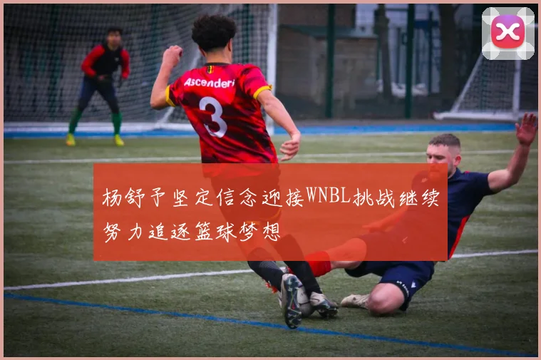 杨舒予坚定信念迎接WNBL挑战继续努力追逐篮球梦想