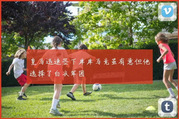 皇马迅速签下库库马竞虽有意但他选择了白衣军团