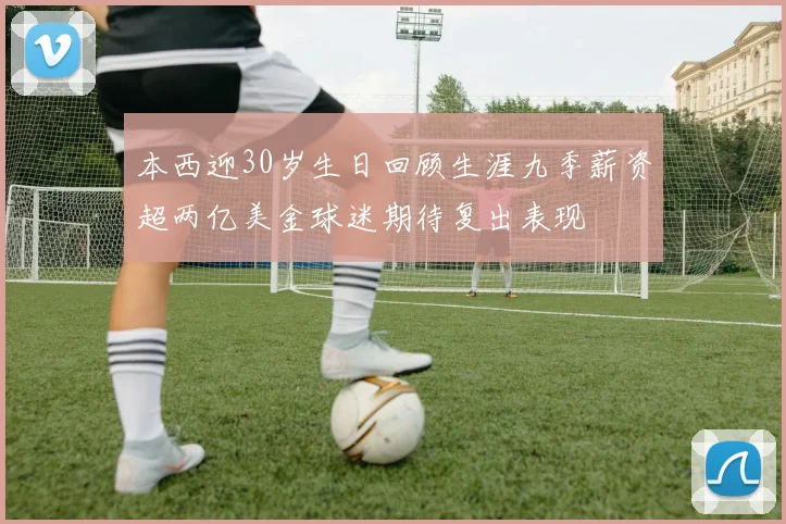 本西迎30岁生日回顾生涯九季薪资超两亿美金球迷期待复出表现