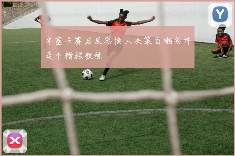 丰塞卡赛后反思换人决策自嘲或许是个糟糕教练