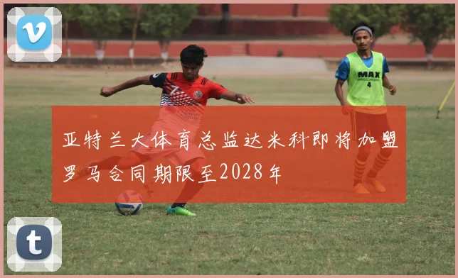 亚特兰大体育总监达米科即将加盟罗马合同期限至2028年