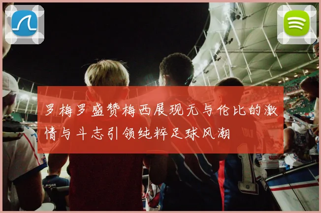 罗梅罗盛赞梅西展现无与伦比的激情与斗志引领纯粹足球风潮