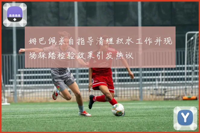姆巴佩亲自指导清理积水工作并现场踩踏检验效果引发热议
