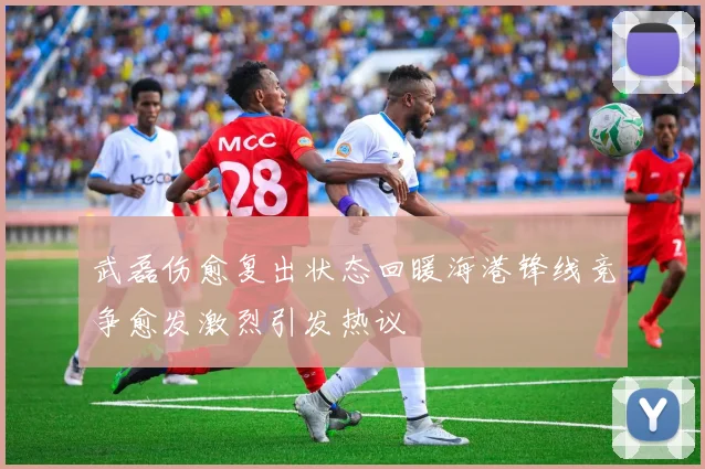武磊伤愈复出状态回暖海港锋线竞争愈发激烈引发热议